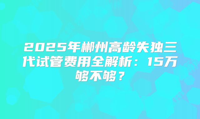 2025年郴州高龄失独三代试管费用全解析：15万够不够？