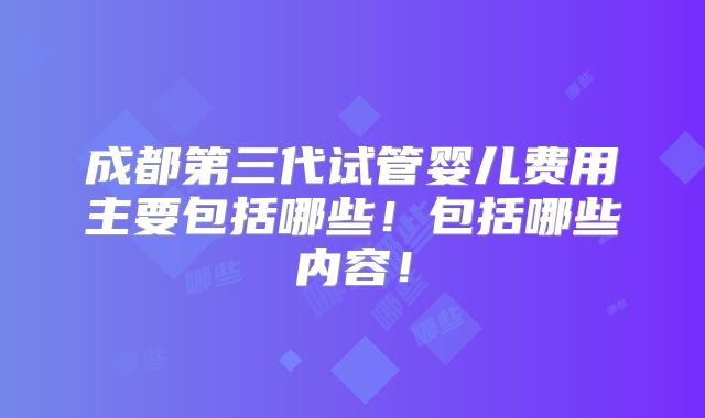 成都第三代试管婴儿费用主要包括哪些！包括哪些内容！