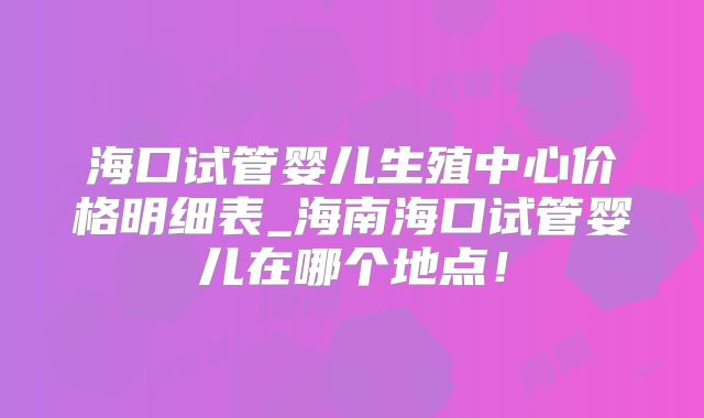 海口试管婴儿生殖中心价格明细表_海南海口试管婴儿在哪个地点！