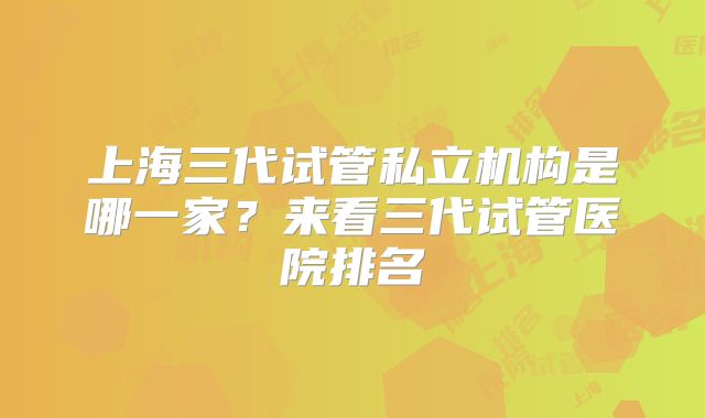 上海三代试管私立机构是哪一家？来看三代试管医院排名