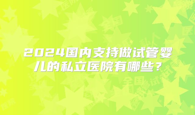 2024国内支持做试管婴儿的私立医院有哪些？
