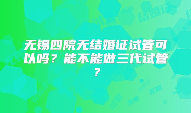无锡四院无结婚证试管可以吗?能不能做三代试管?