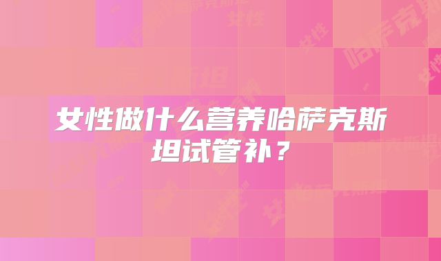 女性做什么营养哈萨克斯坦试管补?