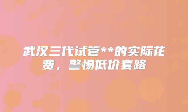 武汉三代试管**的实际花费，警惕低价套路