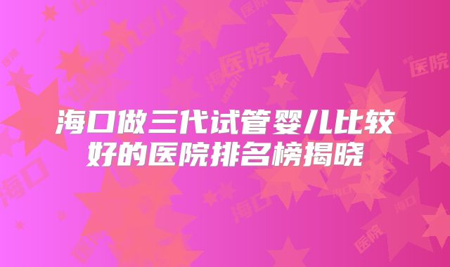 海口做三代试管婴儿比较好的医院排名榜揭晓