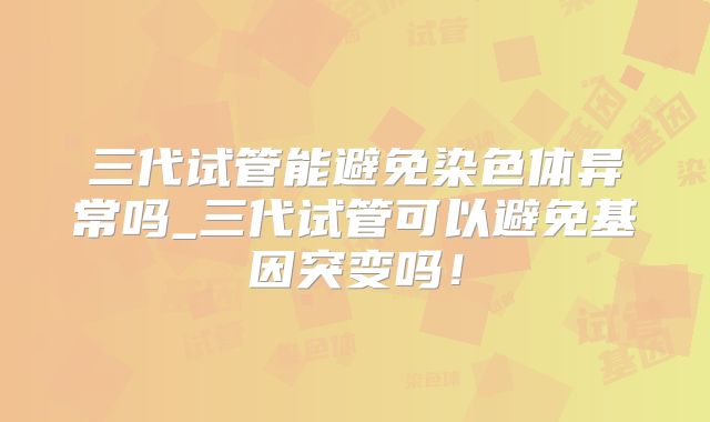 三代试管能避免染色体异常吗_三代试管可以避免基因突变吗!