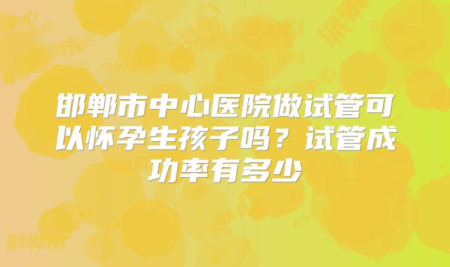 邯郸市中心医院做试管可以怀孕生孩子吗？试管成功率有多少