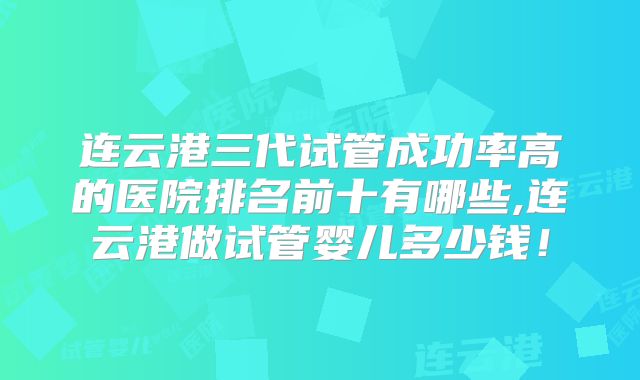 连云港三代试管成功率高的医院排名前十有哪些,连云港做试管婴儿多少钱!