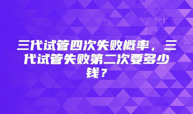 三代试管四次失败概率,三代试管失败第二次要多少钱?