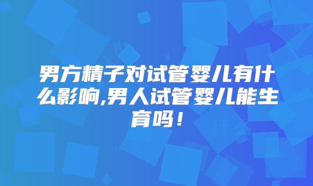 男方精子对试管婴儿有什么影响,男人试管婴儿能生育吗！