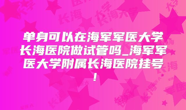 单身可以在海军军医大学长海医院做试管吗_海军军医大学附属长海医院挂号!