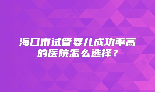 海口市试管婴儿成功率高的医院怎么选择？