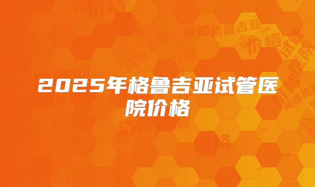 2025年格鲁吉亚试管医院价格