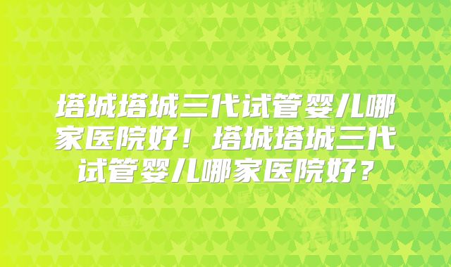 塔城塔城三代试管婴儿哪家医院好!塔城塔城三代试管婴儿哪家医院好?
