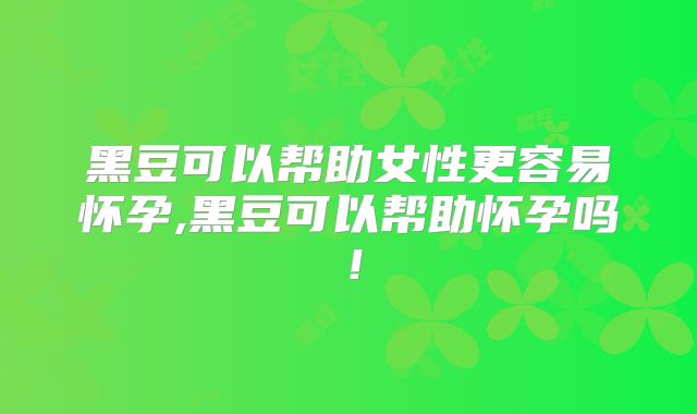 黑豆可以帮助女性更容易怀孕,黑豆可以帮助怀孕吗!