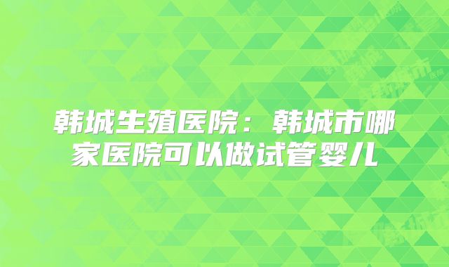 韩城生殖医院：韩城市哪家医院可以做试管婴儿