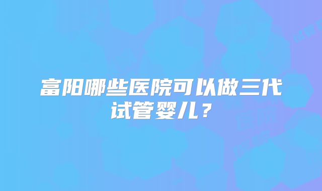 富阳哪些医院可以做三代试管婴儿?