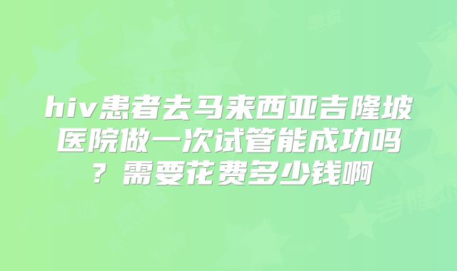 hiv患者去马来西亚吉隆坡医院做一次试管能成功吗？需要花费多少钱啊