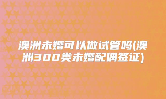 澳洲未婚可以做试管吗(澳洲300类未婚配偶签证)