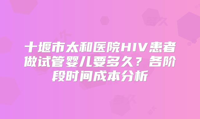 十堰市太和医院HIV患者做试管婴儿要多久？各阶段时间成本分析