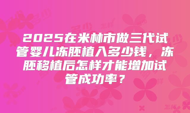 2025在米林市做三代试管婴儿冻胚植入多少钱,冻胚移植后怎样才能增加试管成功率?