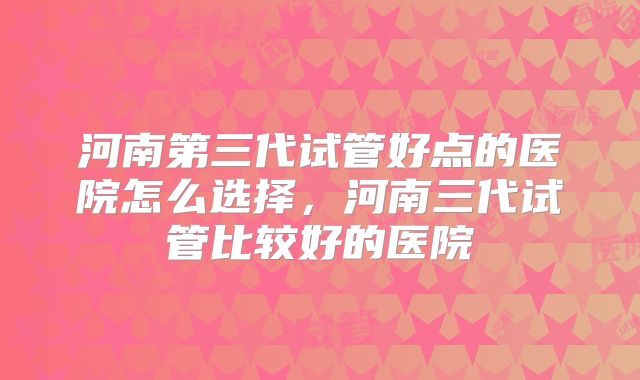 河南第三代试管好点的医院怎么选择,河南三代试管比较好的医院