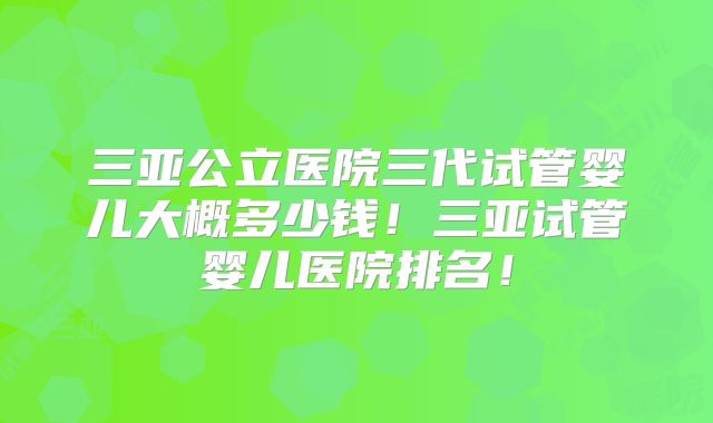 三亚公立医院三代试管婴儿大概多少钱！三亚试管婴儿医院排名！