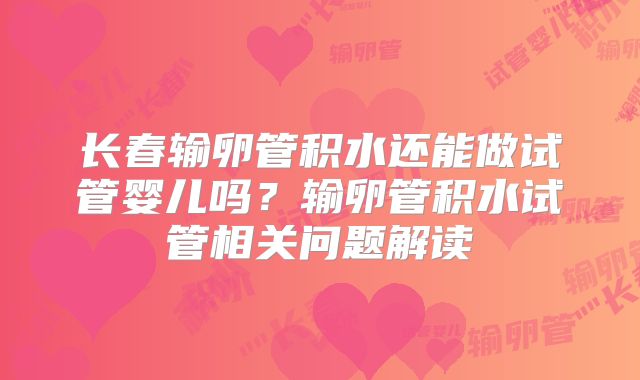 长春输卵管积水还能做试管婴儿吗？输卵管积水试管相关问题解读