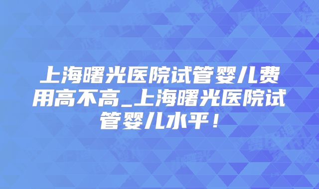 上海曙光医院试管婴儿费用高不高_上海曙光医院试管婴儿水平！