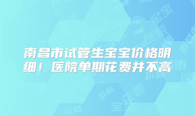 南昌市试管生宝宝价格明细!医院单期花费并不高