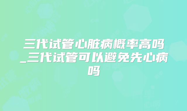 三代试管心脏病概率高吗_三代试管可以避免先心病吗