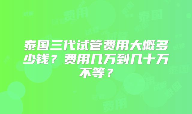 泰国三代试管费用大概多少钱？费用几万到几十万不等？