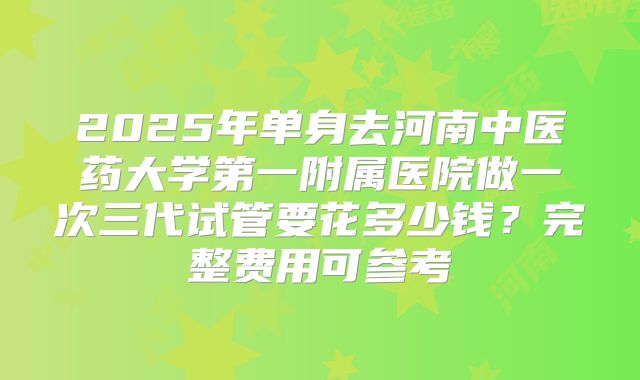 2025年单身去河南中医药大学第一附属医院做一次三代试管要花多少钱?完整费用可参考