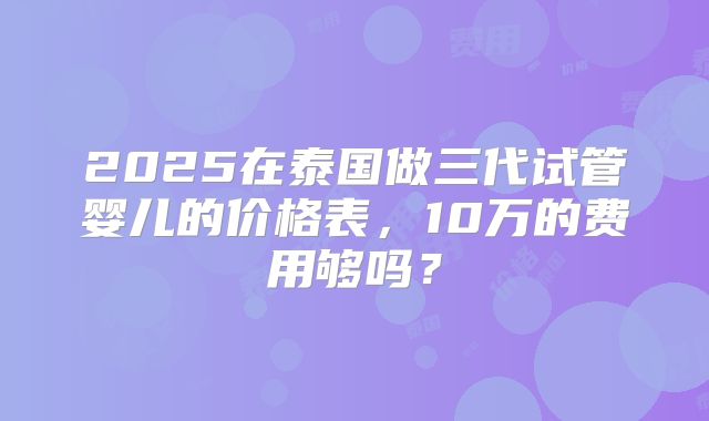 2025在泰国做三代试管婴儿的价格表，10万的费用够吗？