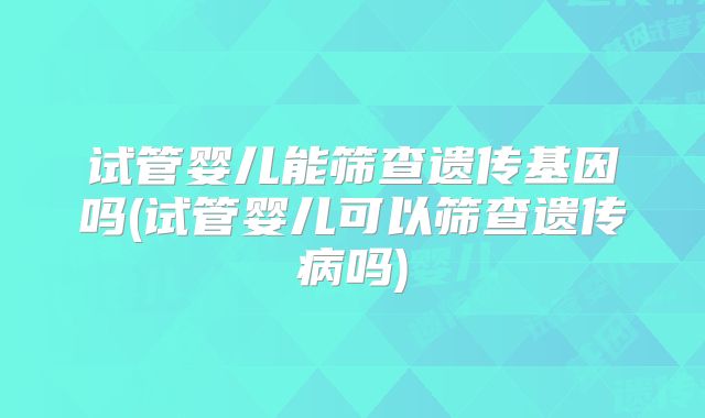 试管婴儿能筛查遗传基因吗(试管婴儿可以筛查遗传病吗)