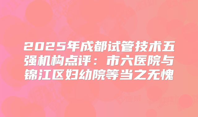 2025年成都试管技术五强机构点评：市六医院与锦江区妇幼院等当之无愧