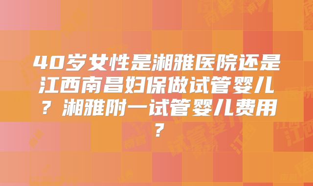 40岁女性是湘雅医院还是江西南昌妇保做试管婴儿？湘雅附一试管婴儿费用？