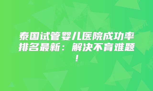 泰国试管婴儿医院成功率排名最新:解决不育难题!