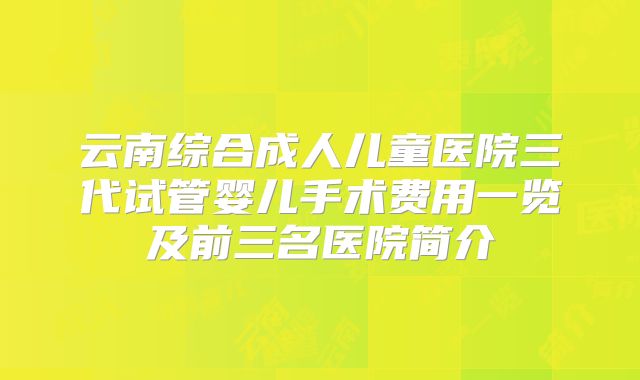 云南综合成人儿童医院三代试管婴儿手术费用一览及前三名医院简介