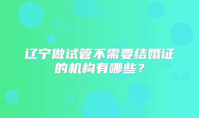 辽宁做试管不需要结婚证的机构有哪些?