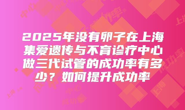 2025年没有卵子在上海集爱遗传与不育诊疗中心做三代试管的成功率有多少?如何提升成功率