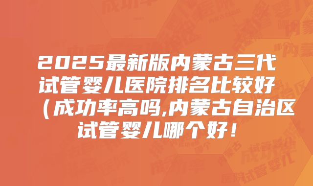 2025最新版内蒙古三代试管婴儿医院排名比较好（成功率高吗,内蒙古自治区试管婴儿哪个好！