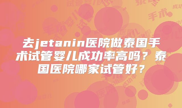 去jetanin医院做泰国手术试管婴儿成功率高吗?泰国医院哪家试管好?