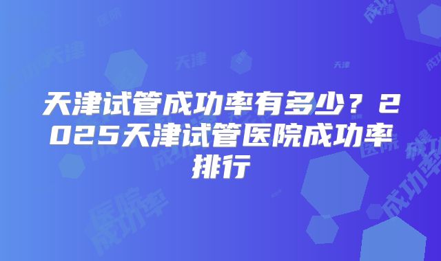 天津试管成功率有多少？2025天津试管医院成功率排行