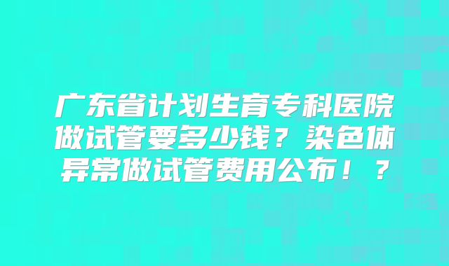 广东省计划生育专科医院做试管要多少钱?染色体异常做试管费用公布!?