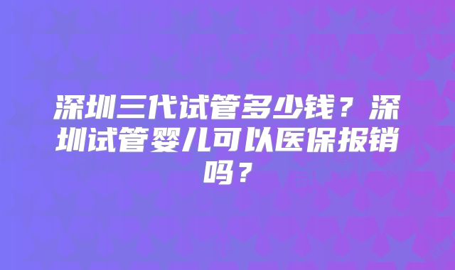深圳三代试管多少钱？深圳试管婴儿可以医保报销吗？