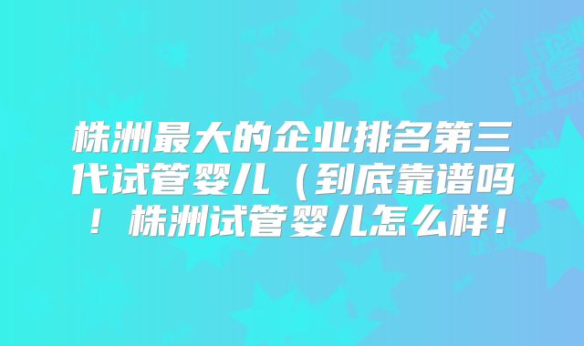株洲最大的企业排名第三代试管婴儿（到底靠谱吗！株洲试管婴儿怎么样！