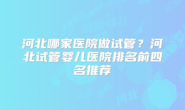 河北哪家医院做试管？河北试管婴儿医院排名前四名推荐