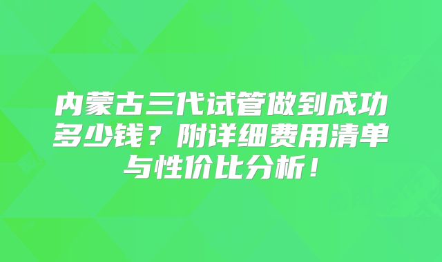 内蒙古三代试管做到成功多少钱？附详细费用清单与性价比分析！