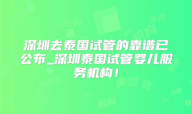 深圳去泰国试管的靠谱已公布_深圳泰国试管婴儿服务机构！